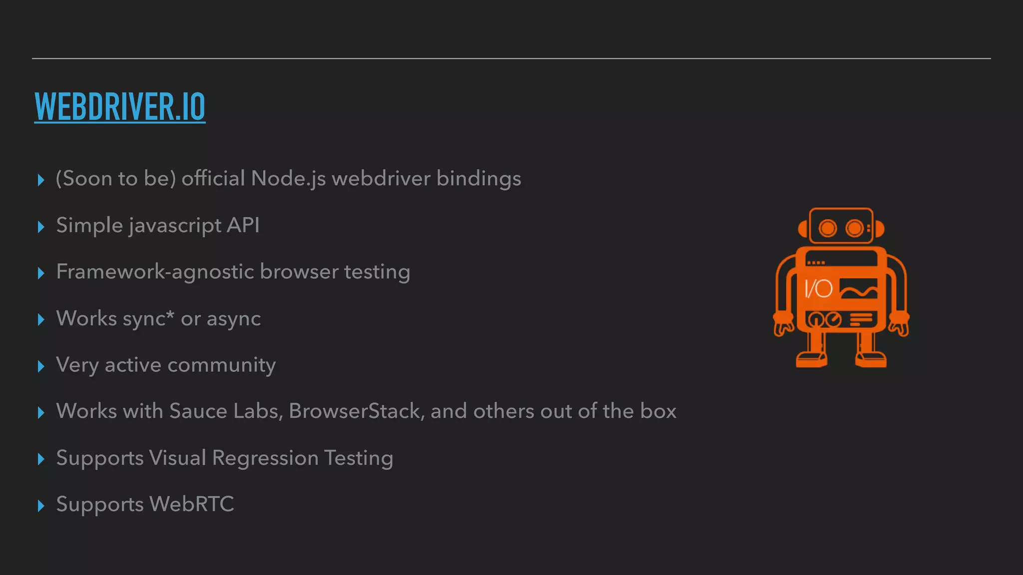 WEBDRIVER.IO
▸ (Soon to be) ofﬁcial Node.js webdriver bindings
▸ Simple javascript API
▸ Framework-agnostic browser testing
▸ Works sync* or async
▸ Very active community
▸ Works with Sauce Labs, BrowserStack, and others out of the box
▸ Supports Visual Regression Testing
▸ Supports WebRTC
 