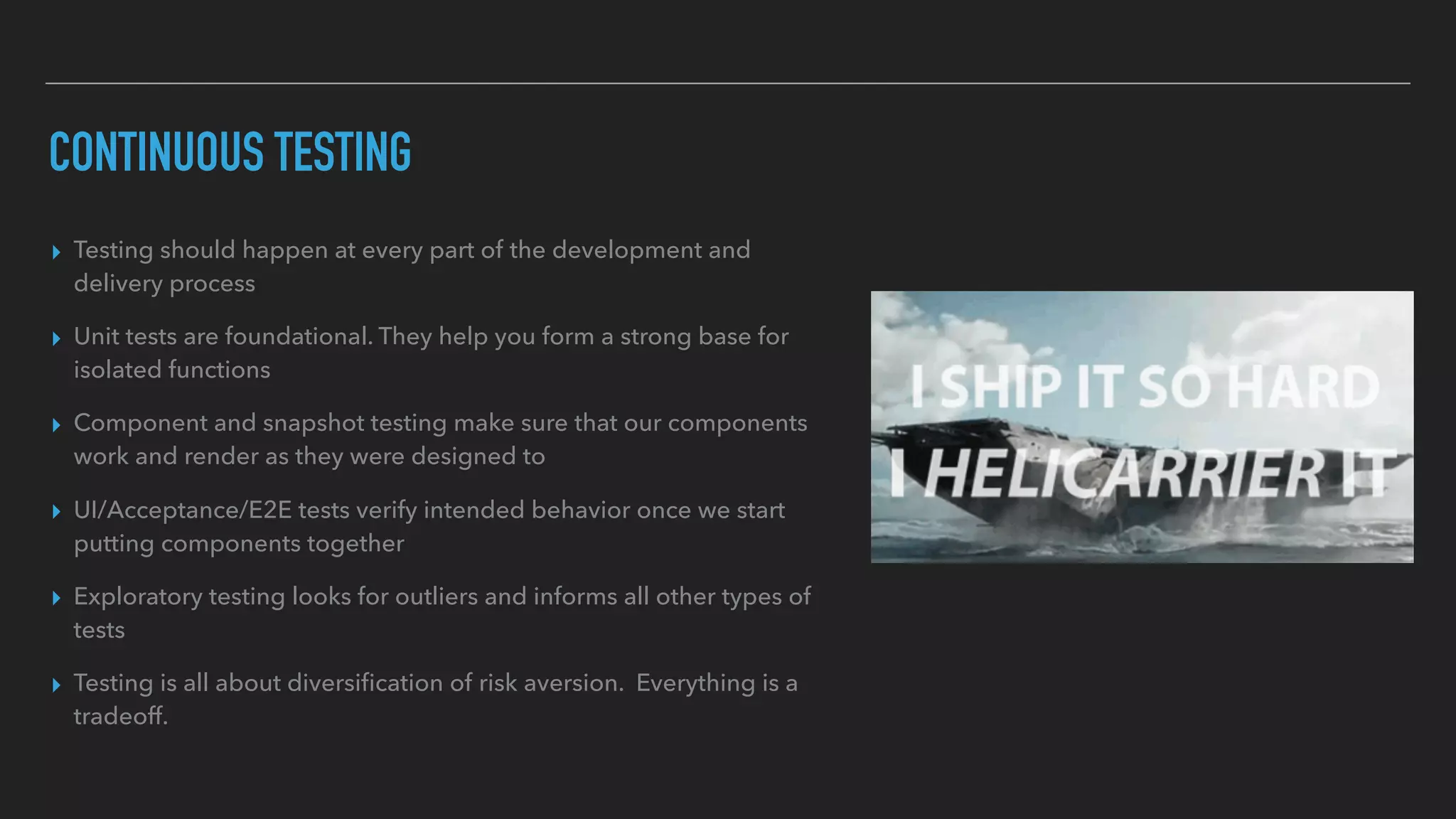 CONTINUOUS TESTING
▸ Testing should happen at every part of the development and
delivery process
▸ Unit tests are foundational. They help you form a strong base for
isolated functions
▸ Component and snapshot testing make sure that our components
work and render as they were designed to
▸ UI/Acceptance/E2E tests verify intended behavior once we start
putting components together
▸ Exploratory testing looks for outliers and informs all other types of
tests
▸ Testing is all about diversiﬁcation of risk aversion. Everything is a
tradeoff.
 
