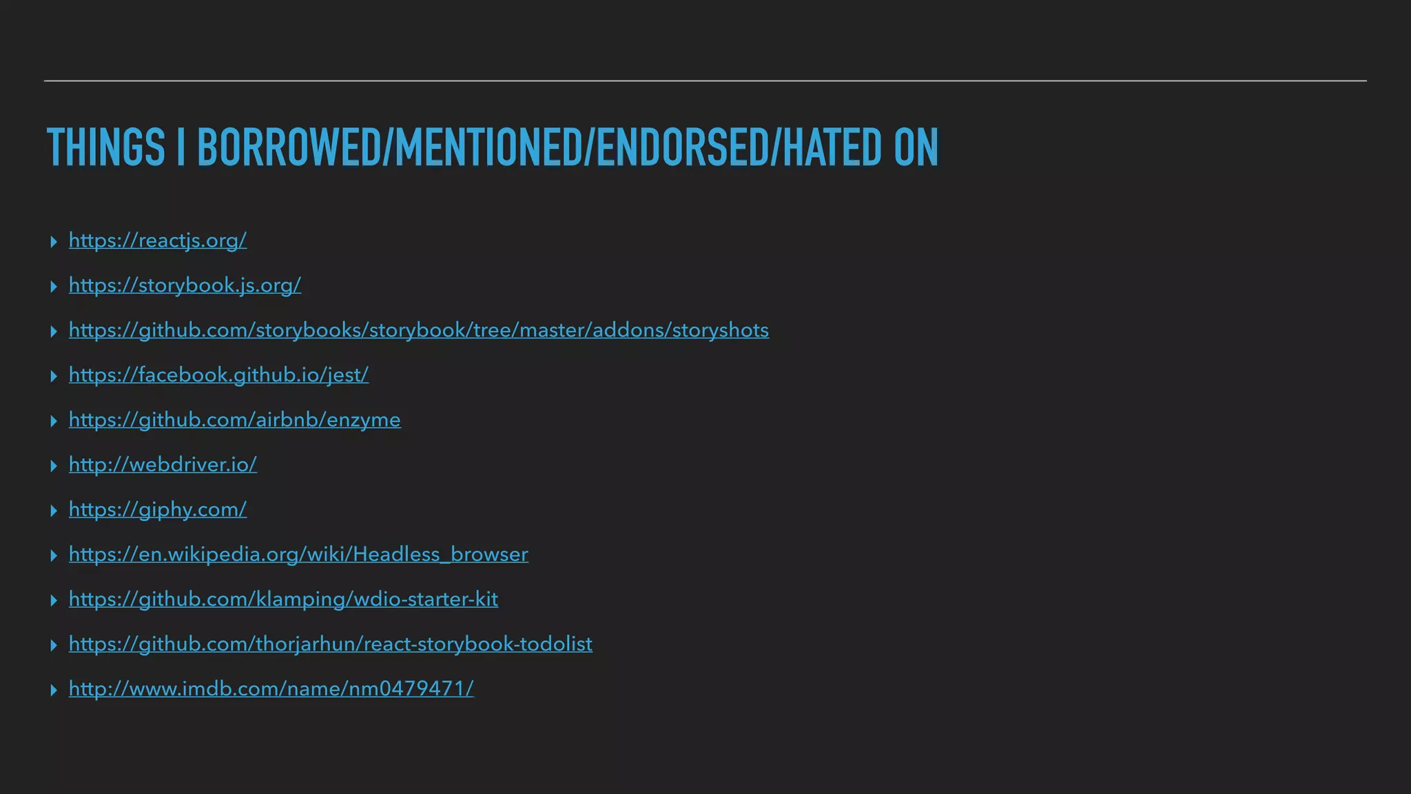 THINGS I BORROWED/MENTIONED/ENDORSED/HATED ON
▸ https://reactjs.org/
▸ https://storybook.js.org/
▸ https://github.com/storybooks/storybook/tree/master/addons/storyshots
▸ https://facebook.github.io/jest/
▸ https://github.com/airbnb/enzyme
▸ http://webdriver.io/
▸ https://giphy.com/
▸ https://en.wikipedia.org/wiki/Headless_browser
▸ https://github.com/klamping/wdio-starter-kit
▸ https://github.com/thorjarhun/react-storybook-todolist
▸ http://www.imdb.com/name/nm0479471/
 