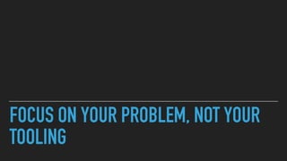 FOCUS ON YOUR PROBLEM, NOT YOUR
TOOLING
 