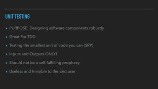 UNIT TESTING
▸ PURPOSE: Designing software components robustly
▸ Great For TDD
▸ Testing the smallest unit of code you can (SRP)
▸ Inputs and Outputs ONLY!
▸ Should not be a self-fulﬁlling prophecy
▸ Useless and Invisible to the End user
 
