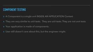 COMPONENT TESTING
▸ A Component is a single unit INSIDE AN APPLICATION Context
▸ They are very similar to unit tests. They are unit tests. They are not unit tests.
▸ Your application is made of components.
▸ User still doesn't care about this, but the engineer might.
 