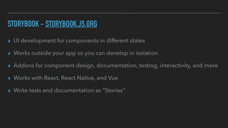 STORYBOOK - STORYBOOK.JS.ORG
▸ UI development for components in different states
▸ Works outside your app so you can develop in isolation
▸ Addons for component design, documentation, testing, interactivity, and more
▸ Works with React, React Native, and Vue
▸ Write tests and documentation as "Stories"
 