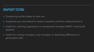 SNAPSHOT TESTING
▸ Comparing earlier states to new one
▸ Snapshots are committed to create a baseline and then referred back to
▸ Useful for catching regressions or unexpected changes EARLY in the build
pipeline
▸ Useful for markup changes, prop changes, or detecting differences in
generated code
 