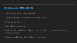 FUNCTIONAL/ACCEPTANCE TESTING
▸ These are behavioral requirements
▸ These are things your user notices/cares about
▸ Driven by behavior
▸ Has multiple scenarions
▸ Think: Adding few items, deleting one, completing one, and then ﬁltering
remaining items
▸ The can should be performed in a real browser
 