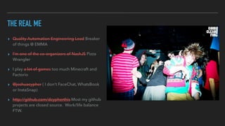 THE REAL ME
▸ Quality Automation Engineering Lead Breaker
of things @ EMMA
▸ I'm one of the co-organizers of NashJS Pizza
Wrangler
▸ I play a lot of games too much Minecraft and
Factorio
▸ @joshuacypher ( I don't FaceChat, WhatsBook
or InstaSnap)
▸ http://github.com/dcypherthis Most my github
projects are closed source. Work/life balance
FTW.
 