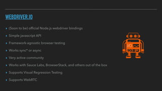 WEBDRIVER.IO
▸ (Soon to be) ofﬁcial Node.js webdriver bindings
▸ Simple javascript API
▸ Framework-agnostic browser testing
▸ Works sync* or async
▸ Very active community
▸ Works with Sauce Labs, BrowserStack, and others out of the box
▸ Supports Visual Regression Testing
▸ Supports WebRTC
 