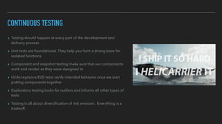 CONTINUOUS TESTING
▸ Testing should happen at every part of the development and
delivery process
▸ Unit tests are foundational. They help you form a strong base for
isolated functions
▸ Component and snapshot testing make sure that our components
work and render as they were designed to
▸ UI/Acceptance/E2E tests verify intended behavior once we start
putting components together
▸ Exploratory testing looks for outliers and informs all other types of
tests
▸ Testing is all about diversiﬁcation of risk aversion. Everything is a
tradeoff.
 