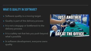 WHAT IS QUALITY IN SOFTWARE?
▸ Software quality is a moving target.
▸ Quality is part of the delivery process
▸ It is not a stopgap or bottleneck to the
delivery process
▸ It is a safety net that lets you push beyond
what's possible
▸ In software development, everyone owns
quality
 