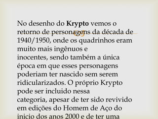 
No desenho do Krypto vemos o
retorno de personagens da década de
1940/1950, onde os quadrinhos eram
muito mais ingênuos e
inocentes, sendo também a única
época em que esses personagens
poderiam ter nascido sem serem
ridicularizados. O próprio Krypto
pode ser incluido nessa
categoria, apesar de ter sido revivido
em edições do Homem de Aço do
inicio dos anos 2000 e de ter uma
 