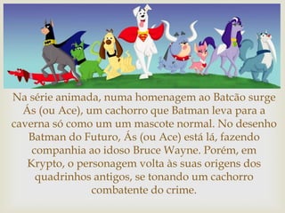 
Na série animada, numa homenagem ao Batcão surge
Ás (ou Ace), um cachorro que Batman leva para a
caverna só como um um mascote normal. No desenho
Batman do Futuro, Ás (ou Ace) está lá, fazendo
companhia ao idoso Bruce Wayne. Porém, em
Krypto, o personagem volta às suas origens dos
quadrinhos antigos, se tonando um cachorro
combatente do crime.
 