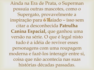 
Ainda na Era de Prata, o Superman
possuia outras mascotes, como o
Supergato, provavelmente a
inspiração para o Raiado – isso sem
citar a desconhecida Patrulha
Canina Espacial, que ganhou uma
versão na série. O que é legal nisto
tudo é a idéia de reviver esses
personagens com uma roupagem
moderna e fazê-los interagir entre si,
coisa que não acontecia nas suas
histórias décadas passadas.
 
