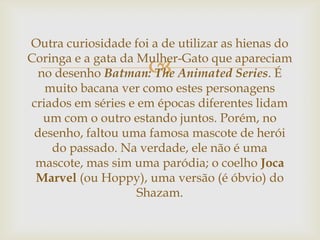 
Outra curiosidade foi a de utilizar as hienas do
Coringa e a gata da Mulher-Gato que apareciam
no desenho Batman: The Animated Series. É
muito bacana ver como estes personagens
criados em séries e em épocas diferentes lidam
um com o outro estando juntos. Porém, no
desenho, faltou uma famosa mascote de herói
do passado. Na verdade, ele não é uma
mascote, mas sim uma paródia; o coelho Joca
Marvel (ou Hoppy), uma versão (é óbvio) do
Shazam.
 