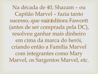 
Na década de 40, Shazam – ou
Capitão Marvel – fazia tanto
sucesso, que sua editora Fawcett
(antes de ser comprada pela DC),
resolveu ganhar mais dinheiro
em cima da marca do herói,
criando então a Família Marvel
com integrantes como Mary
Marvel, os Sargentos Marvel, etc.
 