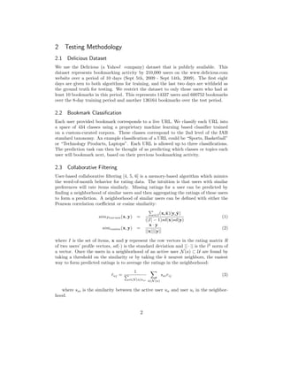 2 Testing Methodology
2.1 Delicious Dataset
We use the Delicious (a Yahoo! company) dataset that is publicly available. This
dataset represents bookmarking activity by 210,000 users on the www.delicious.com
website over a period of 10 days (Sept 5th, 2009 - Sept 14th, 2009). The ﬁrst eight
days are given to both algorithms for training, and the last two days are withheld as
the ground truth for testing. We restrict the dataset to only those users who had at
least 10 bookmarks in this period. This represents 14337 users and 600752 bookmarks
over the 8-day training period and another 136164 bookmarks over the test period.

2.2 Bookmark Classiﬁcation
Each user provided bookmark corresponds to a live URL. We classify each URL into
a space of 434 classes using a proprietary machine learning based classiﬁer trained
on a custom-curated corpora. These classes correspond to the 2nd level of the IAB
standard taxonomy. An example classiﬁcation of a URL could be “Sports, Basketball”
or “Technology Products, Laptops”. Each URL is allowed up to three classiﬁcations.
The prediction task can then be thought of as predicting which classes or topics each
user will bookmark next, based on their previous bookmarking activity.

2.3 Collaborative Filtering
User-based collaborative ﬁltering [4, 5, 6] is a memory-based algorithm which mimics
the word-of-mouth behavior for rating data. The intuition is that users with similar
preferences will rate items similarly. Missing ratings for a user can be predicted by
ﬁnding a neighborhood of similar users and then aggregating the ratings of these users
to form a prediction. A neighborhood of similar users can be deﬁned with either the
Pearson correlation coeﬃcient or cosine similarity:

                                                                ¯     ¯
                                                        i∈I (xi x)(yi y)
                      simP earson (x, y)       =                                       (1)
                                                   (|I| − 1)sd(x)sd(y)
                                                     x·y
                        simcosine (x, y)       =                                       (2)
                                                   ||x||||y||

where I is the set of items, x and y represent the row vectors in the rating matrix R
of two users’ proﬁle vectors, sd(·) is the standard deviation and || · || is the l2 norm of
a vector. Once the users in a neighborhood of an active user N (a) ⊂ U are found by
taking a threshold on the similarity or by taking the k nearest neighbors, the easiest
way to form predicted ratings is to average the ratings in the neighborhood:
                                           1
                             raj =
                             ˆ                             sai rij                     (3)
                                      i∈N (a)sai i∈N (a)


   where sai is the similarity between the active user ua and user ui in the neighbor-
hood.


                                               2
 