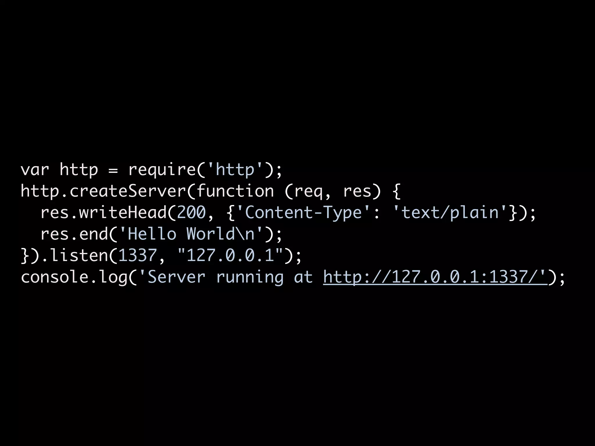 var http = require('http');
http.createServer(function (req, res) {
  res.writeHead(200, {'Content-Type': 'text/plain'});
  res.end('Hello Worldn');
}).listen(1337, "127.0.0.1");
console.log('Server running at http://127.0.0.1:1337/');
 