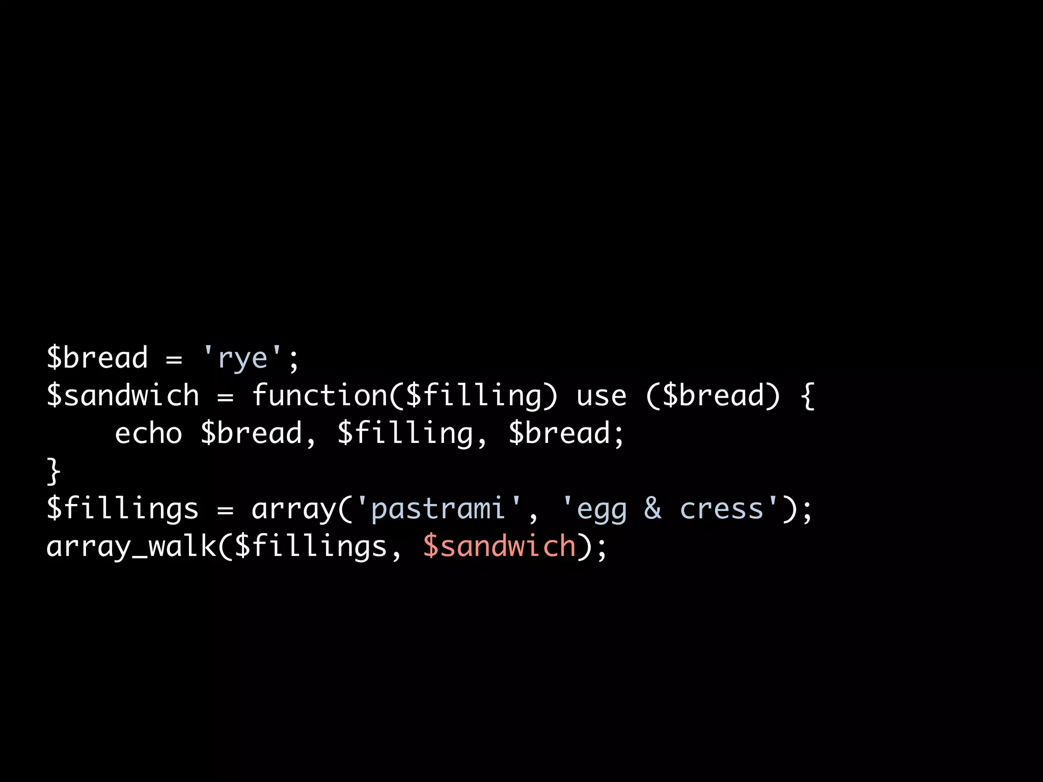 $bread = 'rye';
$sandwich = function($filling) use ($bread) {
    echo $bread, $filling, $bread;
}
$fillings = array('pastrami', 'egg & cress');
array_walk($fillings, $sandwich);
 
