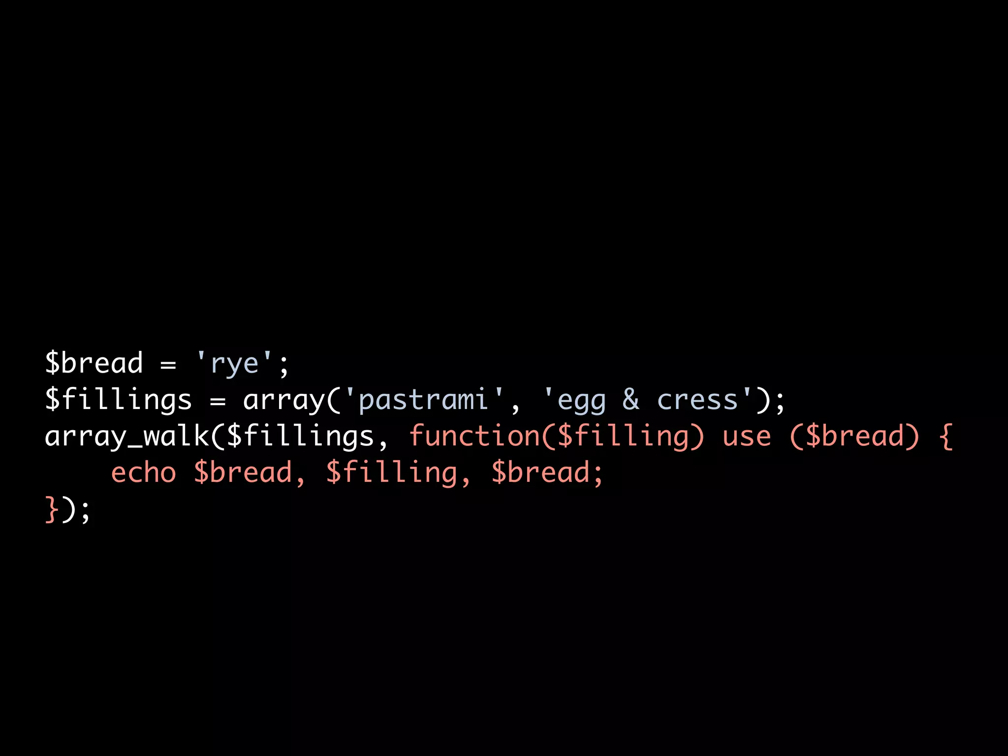 $bread = 'rye';
$fillings = array('pastrami', 'egg & cress');
array_walk($fillings, function($filling) use ($bread) {
    echo $bread, $filling, $bread;
});
 