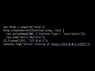 var http = require('http');
http.createServer(function (req, res) {
  res.writeHead(200, {'Content-Type': 'text/plain'});
  res.end('Hello Worldn');
}).listen(1337, "127.0.0.1");
console.log('Server running at http://127.0.0.1:1337/');
 