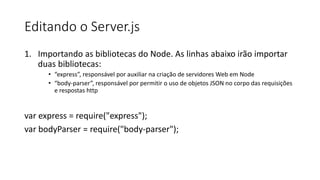 Editando o Server.js
1. Importando as bibliotecas do Node. As linhas abaixo irão importar
duas bibliotecas:
• “express”, responsável por auxiliar na criação de servidores Web em Node
• “body-parser”, responsável por permitir o uso de objetos JSON no corpo das requisições
e respostas http
var express = require("express");
var bodyParser = require("body-parser");
 