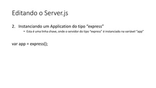 Editando o Server.js
2. Instanciando um Application do tipo “express”
• Esta é uma linha chave, onde o servidor do tipo “express” é instanciado na variável “app”
var app = express();
 