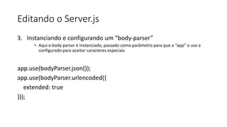 Editando o Server.js
3. Instanciando e configurando um “body-parser”
• Aqui o body parser é instanciado, passado como parâmetro para que a “app” o use e
configurado para aceitar caracteres especiais
app.use(bodyParser.json());
app.use(bodyParser.urlencoded({
extended: true
}));
 