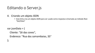 Editando o Server.js
4. Criando um objeto JSON
• Esta linha cria um objeto JSON para ser usado como resposta à chamada ao método Rest
“Get/Data”
var jsonData = {
Cliente: "Zé das coves",
Endereco: "Rua das samambaias, 35"
};
 