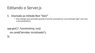 Editando o Server.js
5. Chamada ao método Rest “Get/”
• Este método será acionado quando o host for acionado em uma chamada “get” sem rota
e sem parâmetros
app.get('/', function(req, res){
res.send('Servidor inicializado!');
});
 
