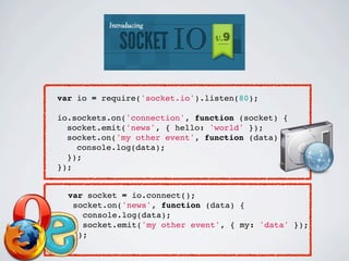 var io = require('socket.io').listen(80);

io.sockets.on('connection', function (socket) {
  socket.emit('news', { hello: 'world' });
  socket.on('my other event', function (data) {
    console.log(data);
  });
});


  var socket = io.connect();
   socket.on('news', function (data) {
     console.log(data);
     socket.emit('my other event', { my: 'data' });
   });
 