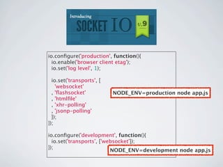 io.conﬁgure('production', function(){
  io.enable('browser client etag');
  io.set('log level', 1);

  io.set('transports', [
    'websocket'
  , 'ﬂashsocket'           NODE_ENV=production node app.js
  , 'htmlﬁle'
  , 'xhr-polling'
  , 'jsonp-polling'
  ]);
});

io.conﬁgure('development', function(){
  io.set('transports', ['websocket']);
});
                           NODE_ENV=development node app.js
 