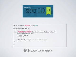 var io = require('socket.io').listen(80);

io.conﬁgure(function (){

 io.set('authorization', function (handshakeData, callback) {
     handshakeData.userData = {
         ‘name’: ‘Caesar’,
         ‘age’: 18
     };
     callback(null, true); // error ﬁrst callback style
 });

});




                 接上 User Connection
 