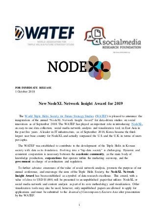 1
FOR IMMEDIATE RELEASE
1 October 2018
New NodeXL Network Insight Award for 2019
The World Triple Helix Society for Future Strategy Studies (WATEF) is pleased to announce the
inauguration of the annual “NodeXL Network Insight Award” for data-driven studies on social
innovation as of September 2018. The WATEF has played an important role in introducing NodeXL,
an easy-to-use data collection, social media network analysis and visualization tool, in East Asia in
the past five years. A leader in IT infrastructure, as of September 2018, Korea became the third-
largest user base country for NodeXL and actually surpassed the U.S. and the U.K. in terms of users
per capita.
The WATEF was established to contribute to the development of the Triple Helix in Korean
society with data as its foundation. Evolving into a “big-data society” is challenging. Dynamic and
consistent cooperation is necessary between the academic community, as the main body of
knowledge production, corporations that operate within the marketing economy, and the
government in charge of coordination and regulation.
To further advance awareness of the value of social network analysis, promote the purpose of our
annual conference, and encourage the aims of the Triple Helix Society, the NodeXL Network
Insight Award has been established as a symbol of data research excellence. This award, with a
value of close to USD $1,000, will be presented to an unpublished paper that utilizes NodeXL or
social media network and content analysis as part of its core methodology and visualization. Other
visualization tools may also be used, however, only unpublished papers are allowed to apply for
applications and must be submitted to the Journal of Contemporary Eastern Asia after presentation
by the WATEF.
 