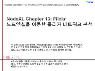 This slide was made by Han Woo Park and his students to help Koreans to use the NodeXL NodeXL Chapter 13: Flickr  노드엑셀을 이용한 플리커 네트워크 분석 이 슬라이드는 Marc Smith, Analyzing Social Media Networks with NodeXL의 13장을 기초로 한국 이용자들이 노드엑셀을 쉽게 사용할 수 있도록 만든 매뉴얼임. 노드엑셀 최근 버전을 사용했으며 사례 또한 원제와 상이함. •이 매뉴얼을 이용할 때에는 다음과 같이 밝혀 주기바람. 왕정, 박한우(2010). 노드엑셀을 이용한 플리커네트워크 분석 •경산: 영남대학교 