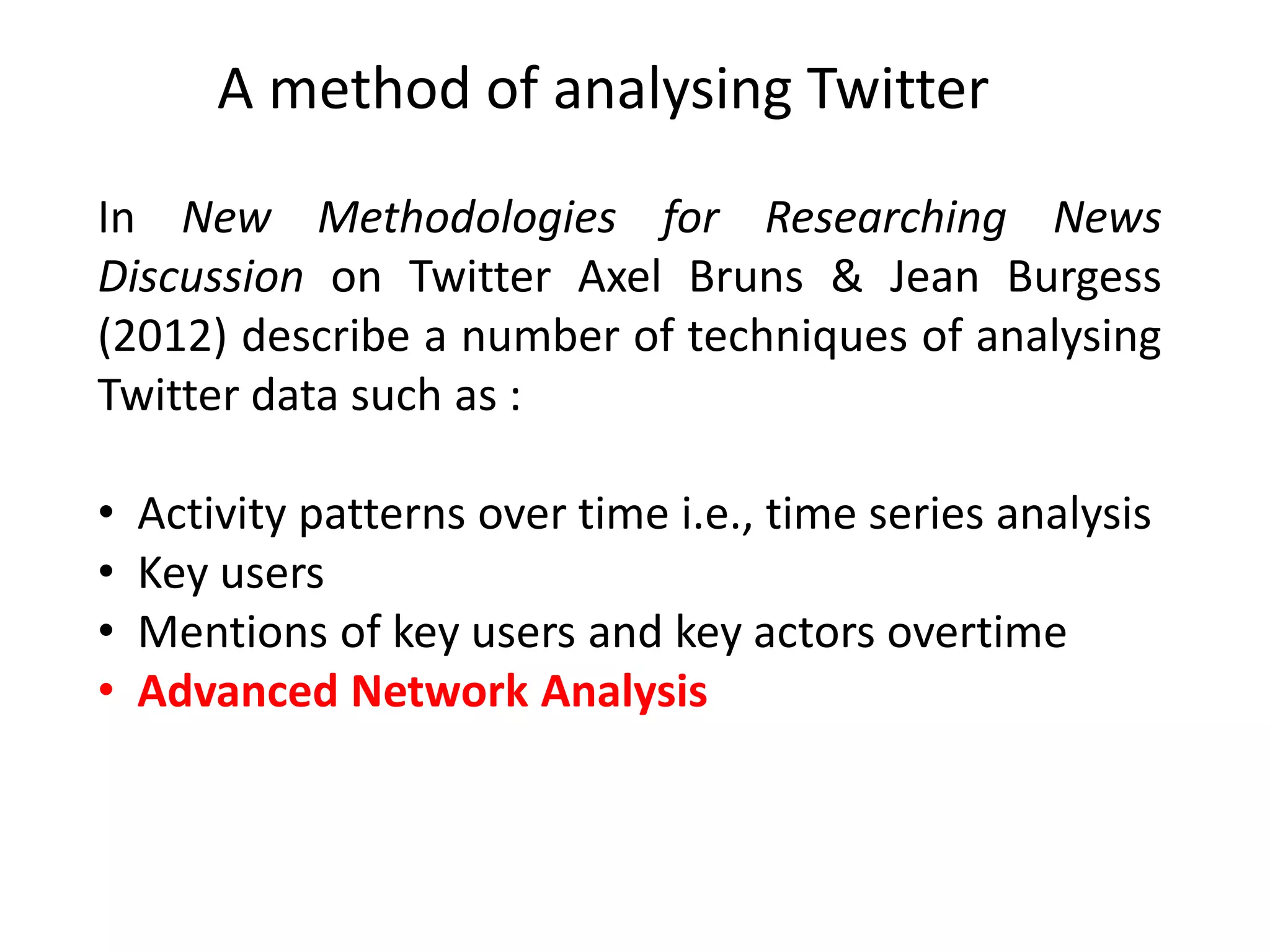 In New Methodologies for Researching News
Discussion on Twitter Axel Bruns & Jean Burgess
(2012) describe a number of techniques of analysing
Twitter data such as :
• Activity patterns over time i.e., time series analysis
• Key users
• Mentions of key users and key actors overtime
• Advanced Network Analysis
A method of analysing Twitter
 
