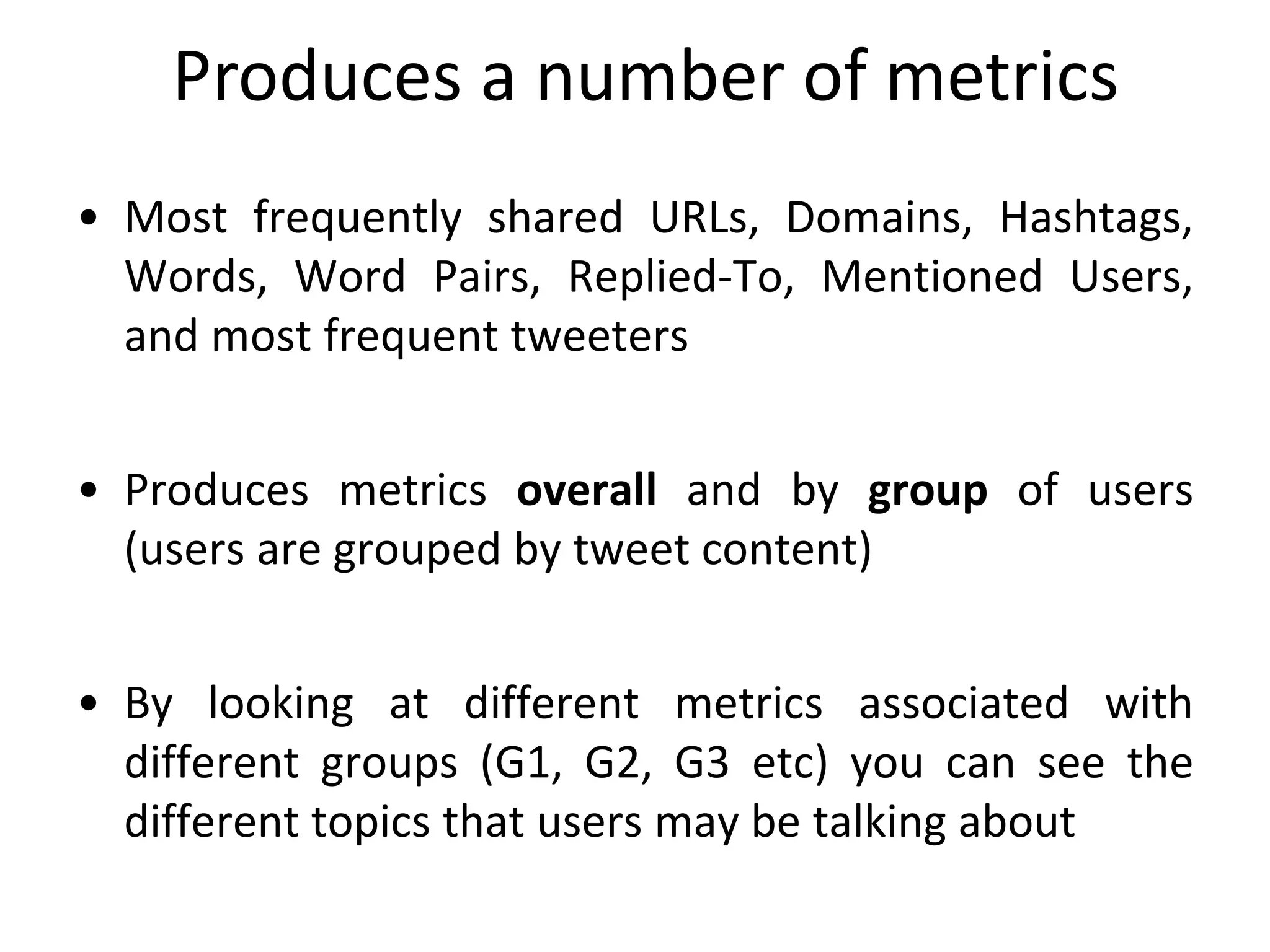 • Most frequently shared URLs, Domains, Hashtags,
Words, Word Pairs, Replied-To, Mentioned Users,
and most frequent tweeters
• Produces metrics overall and by group of users
(users are grouped by tweet content)
• By looking at different metrics associated with
different groups (G1, G2, G3 etc) you can see the
different topics that users may be talking about
Produces a number of metrics
 