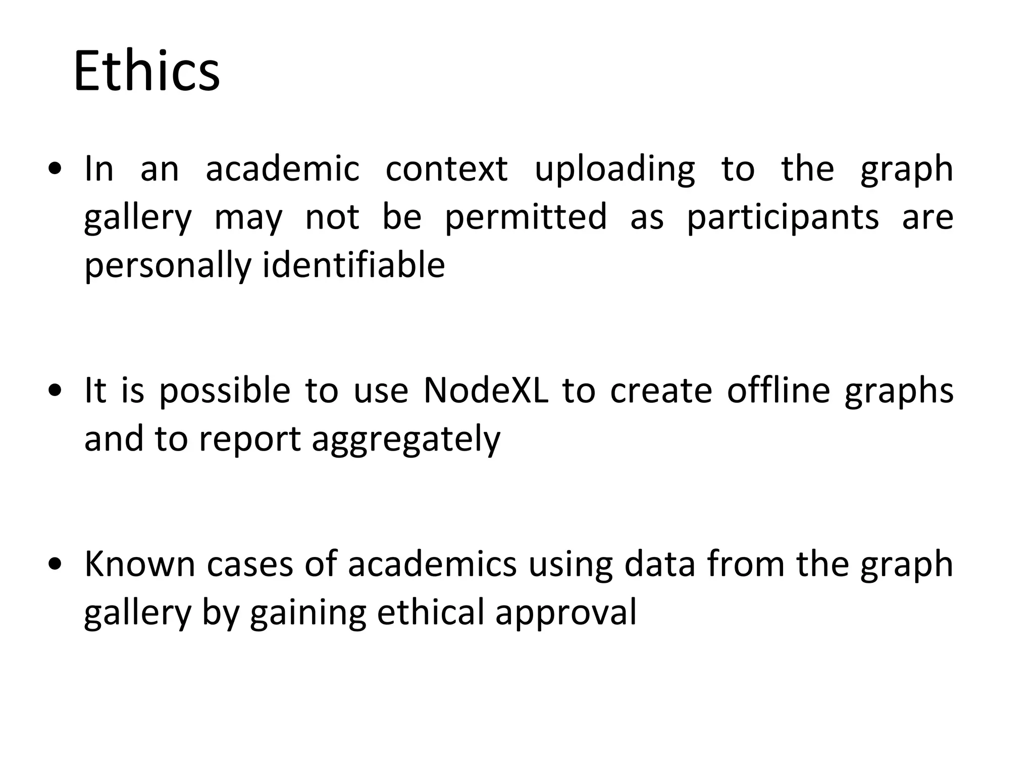 Ethics
• In an academic context uploading to the graph
gallery may not be permitted as participants are
personally identifiable
• It is possible to use NodeXL to create offline graphs
and to report aggregately
• Known cases of academics using data from the graph
gallery by gaining ethical approval
 