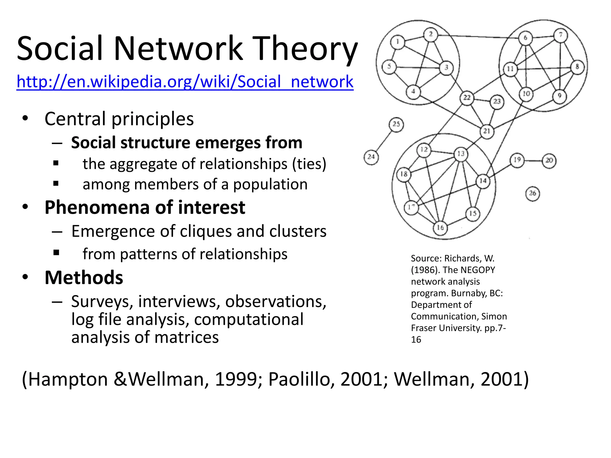 • Central principles
– Social structure emerges from
 the aggregate of relationships (ties)
 among members of a population
• Phenomena of interest
– Emergence of cliques and clusters
 from patterns of relationships
• Methods
– Surveys, interviews, observations,
log file analysis, computational
analysis of matrices
(Hampton &Wellman, 1999; Paolillo, 2001; Wellman, 2001)
Source: Richards, W.
(1986). The NEGOPY
network analysis
program. Burnaby, BC:
Department of
Communication, Simon
Fraser University. pp.7-
16
Social Network Theory
http://en.wikipedia.org/wiki/Social_network
 