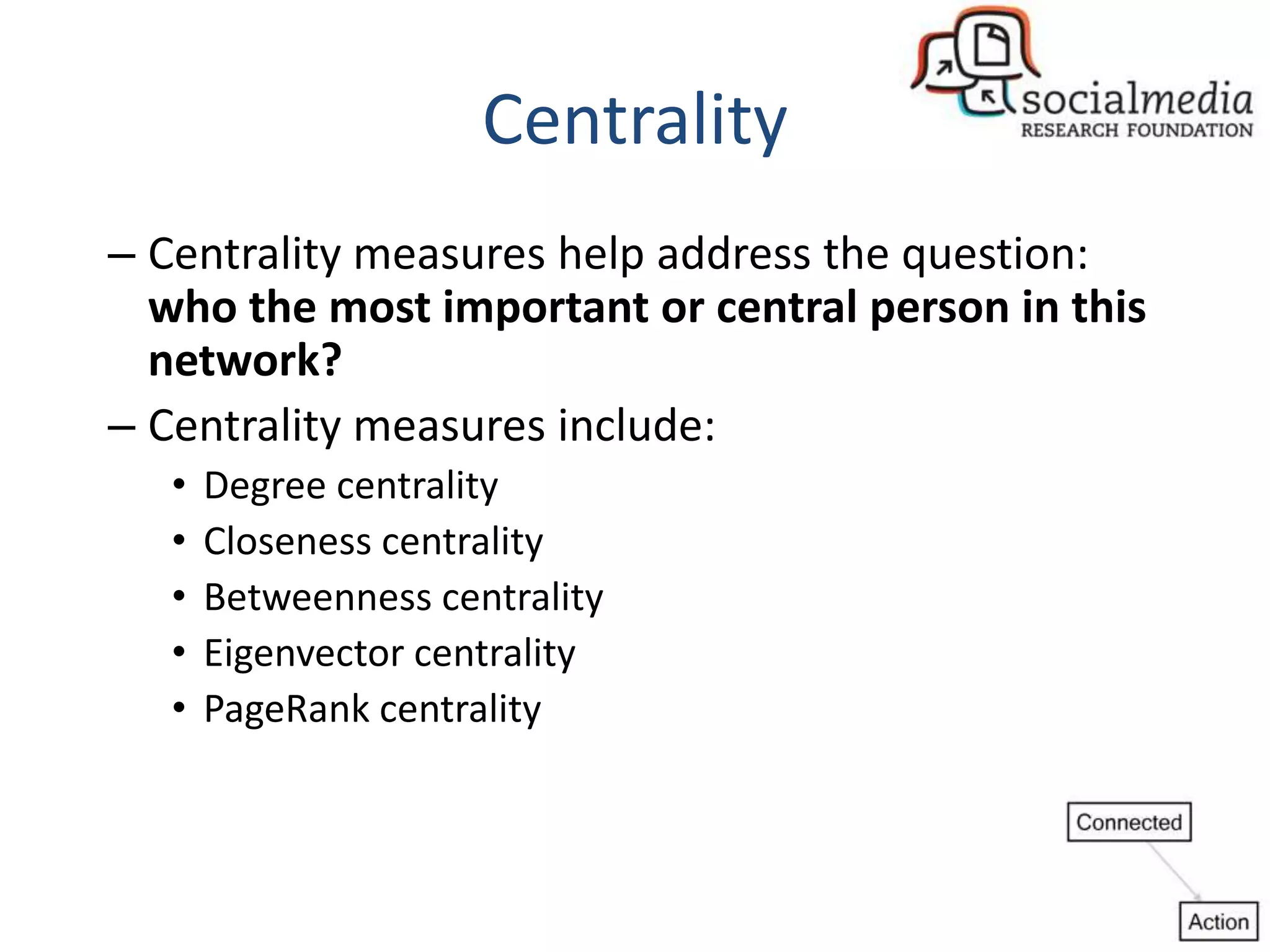 Centrality
– Centrality measures help address the question:
who the most important or central person in this
network?
– Centrality measures include:
• Degree centrality
• Closeness centrality
• Betweenness centrality
• Eigenvector centrality
• PageRank centrality
 