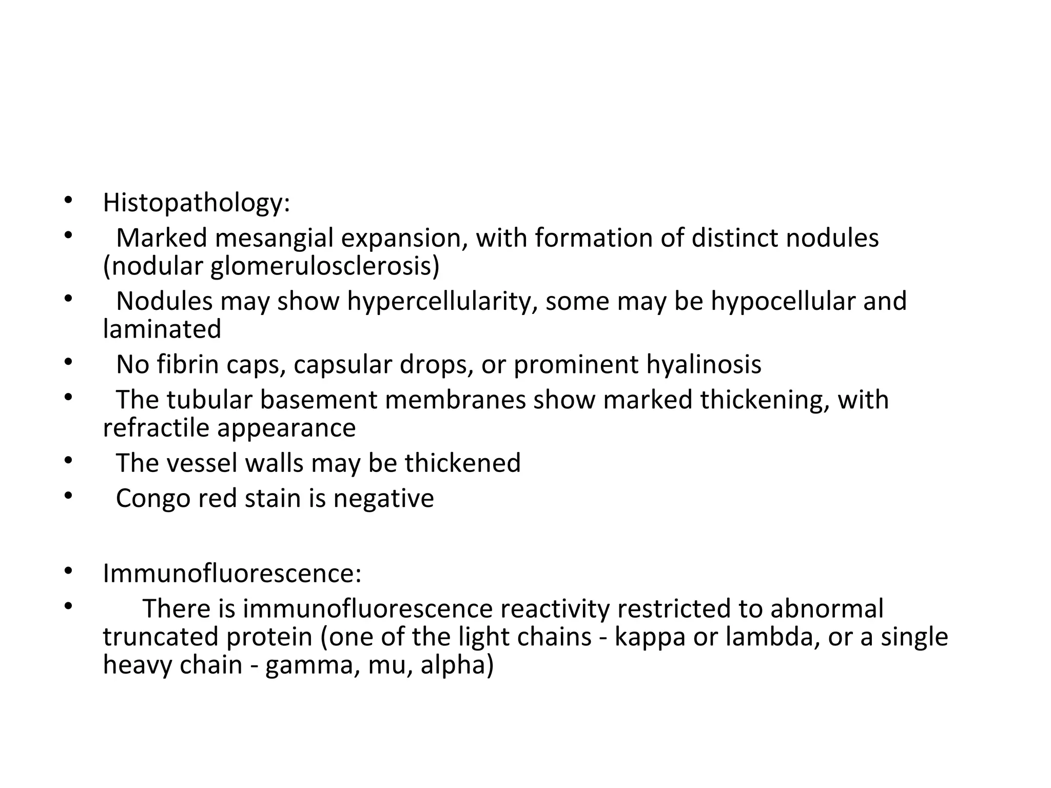 • Histopathology:
• Marked mesangial expansion, with formation of distinct nodules
(nodular glomerulosclerosis)
• Nodules may show hypercellularity, some may be hypocellular and
laminated
• No fibrin caps, capsular drops, or prominent hyalinosis
• The tubular basement membranes show marked thickening, with
refractile appearance
• The vessel walls may be thickened
• Congo red stain is negative
• Immunofluorescence:
• There is immunofluorescence reactivity restricted to abnormal
truncated protein (one of the light chains - kappa or lambda, or a single
heavy chain - gamma, mu, alpha)
 