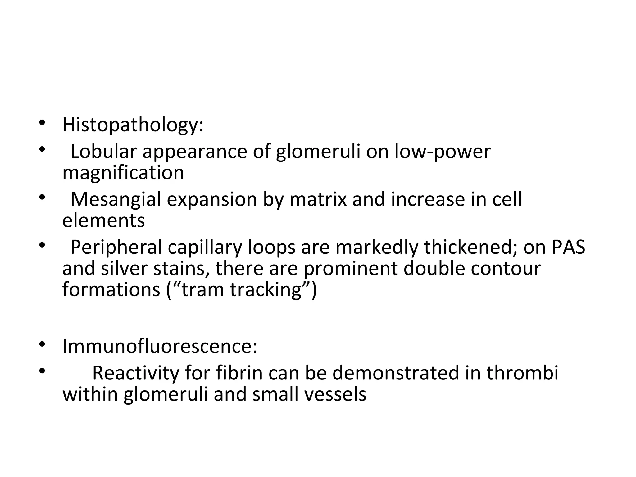 • Histopathology:
• Lobular appearance of glomeruli on low-power
magnification
• Mesangial expansion by matrix and increase in cell
elements
• Peripheral capillary loops are markedly thickened; on PAS
and silver stains, there are prominent double contour
formations (“tram tracking”)
• Immunofluorescence:
• Reactivity for fibrin can be demonstrated in thrombi
within glomeruli and small vessels
 