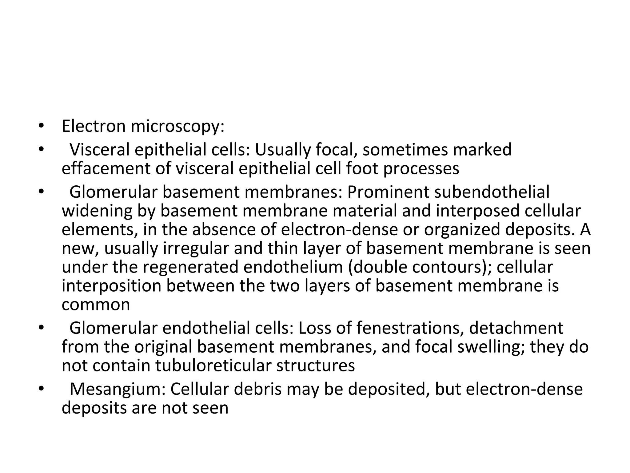 • Electron microscopy:
• Visceral epithelial cells: Usually focal, sometimes marked
effacement of visceral epithelial cell foot processes
• Glomerular basement membranes: Prominent subendothelial
widening by basement membrane material and interposed cellular
elements, in the absence of electron-dense or organized deposits. A
new, usually irregular and thin layer of basement membrane is seen
under the regenerated endothelium (double contours); cellular
interposition between the two layers of basement membrane is
common
• Glomerular endothelial cells: Loss of fenestrations, detachment
from the original basement membranes, and focal swelling; they do
not contain tubuloreticular structures
• Mesangium: Cellular debris may be deposited, but electron-dense
deposits are not seen
 