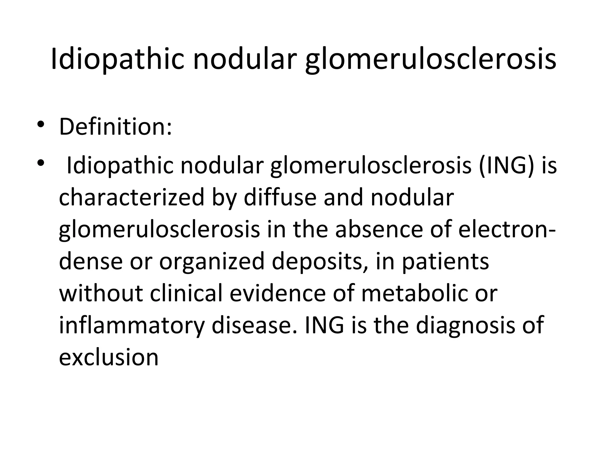 Idiopathic nodular glomerulosclerosis
• Definition:
• Idiopathic nodular glomerulosclerosis (ING) is
characterized by diffuse and nodular
glomerulosclerosis in the absence of electron-
dense or organized deposits, in patients
without clinical evidence of metabolic or
inflammatory disease. ING is the diagnosis of
exclusion
 