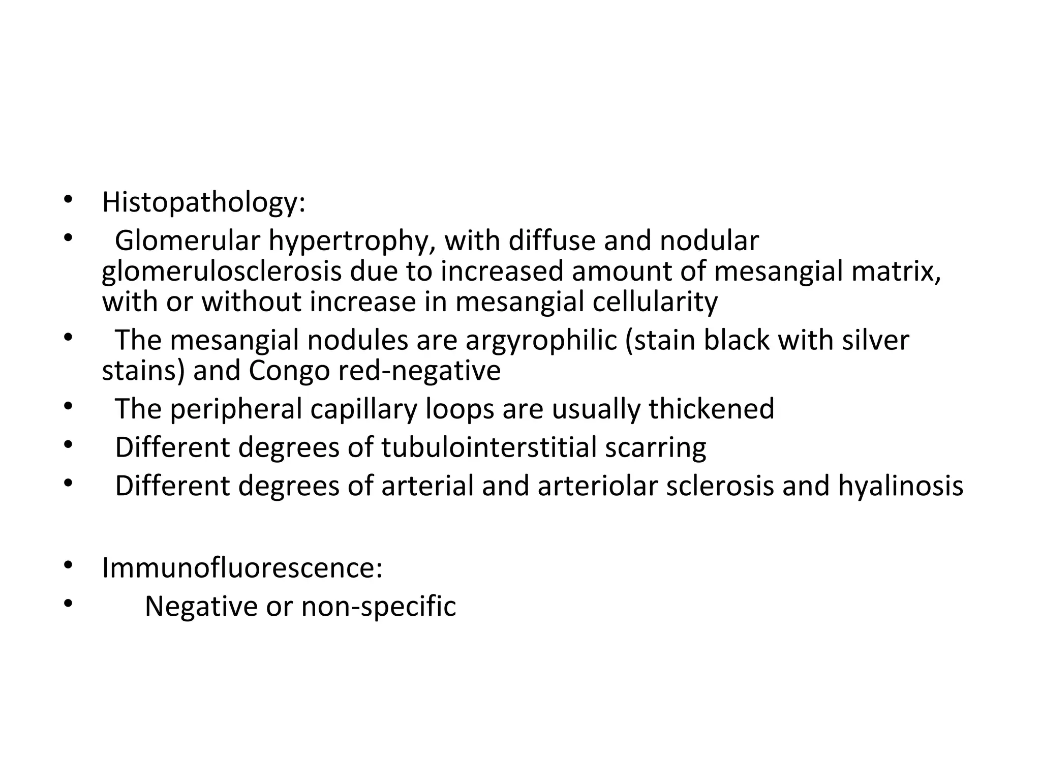 • Histopathology:
• Glomerular hypertrophy, with diffuse and nodular
glomerulosclerosis due to increased amount of mesangial matrix,
with or without increase in mesangial cellularity
• The mesangial nodules are argyrophilic (stain black with silver
stains) and Congo red-negative
• The peripheral capillary loops are usually thickened
• Different degrees of tubulointerstitial scarring
• Different degrees of arterial and arteriolar sclerosis and hyalinosis
• Immunofluorescence:
• Negative or non-specific
 