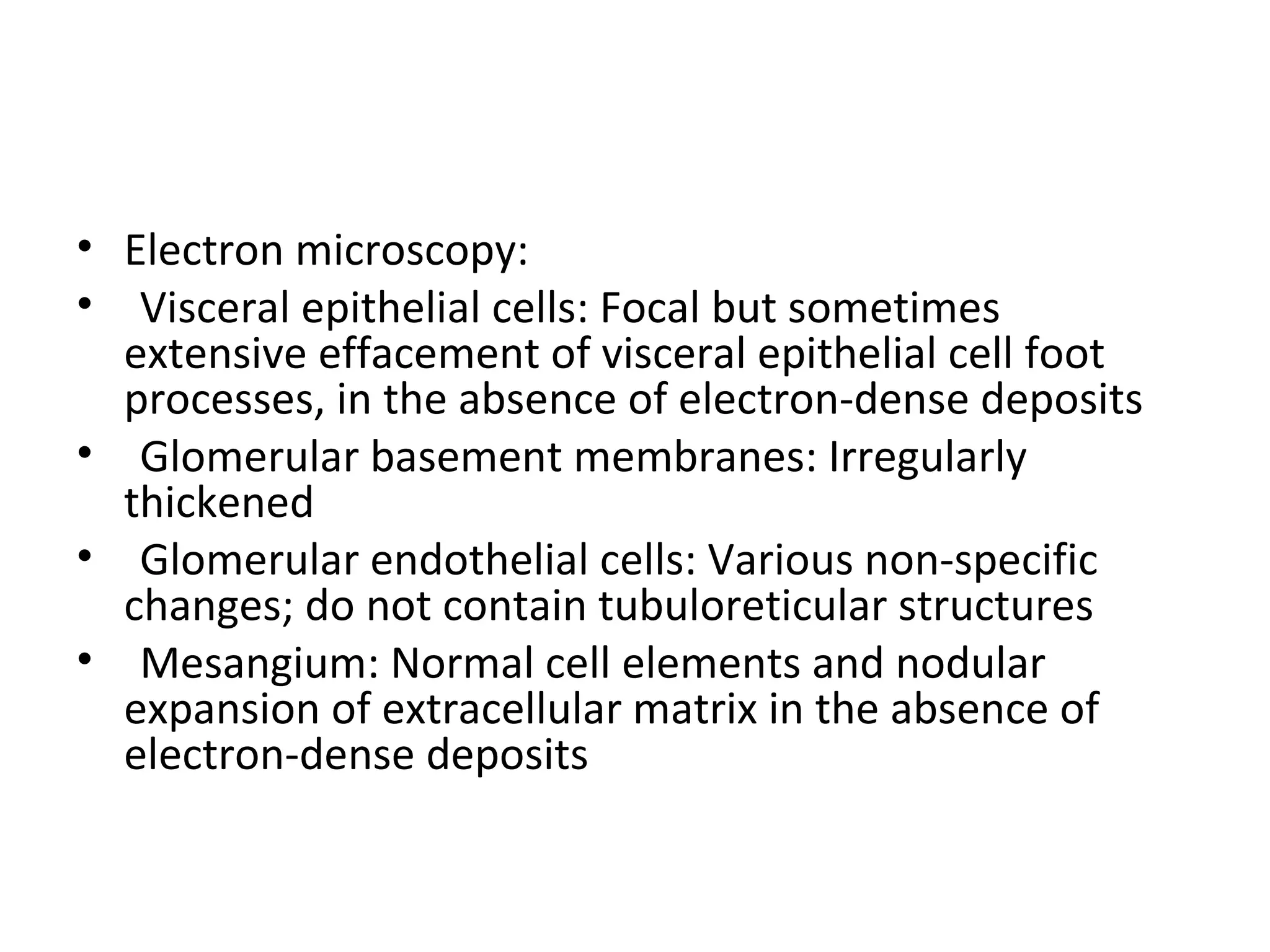 • Electron microscopy:
• Visceral epithelial cells: Focal but sometimes
extensive effacement of visceral epithelial cell foot
processes, in the absence of electron-dense deposits
• Glomerular basement membranes: Irregularly
thickened
• Glomerular endothelial cells: Various non-specific
changes; do not contain tubuloreticular structures
• Mesangium: Normal cell elements and nodular
expansion of extracellular matrix in the absence of
electron-dense deposits
 