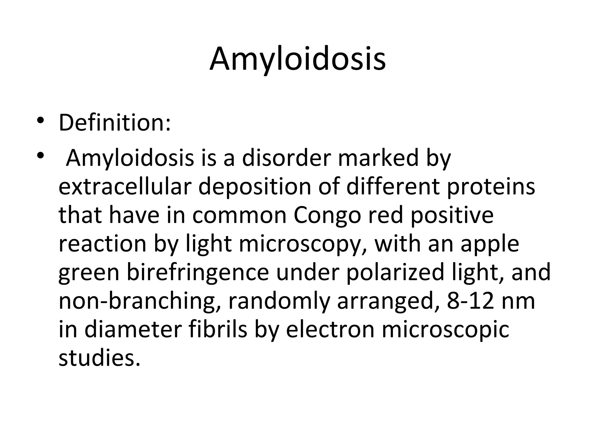 Amyloidosis
• Definition:
• Amyloidosis is a disorder marked by
extracellular deposition of different proteins
that have in common Congo red positive
reaction by light microscopy, with an apple
green birefringence under polarized light, and
non-branching, randomly arranged, 8-12 nm
in diameter fibrils by electron microscopic
studies.
 