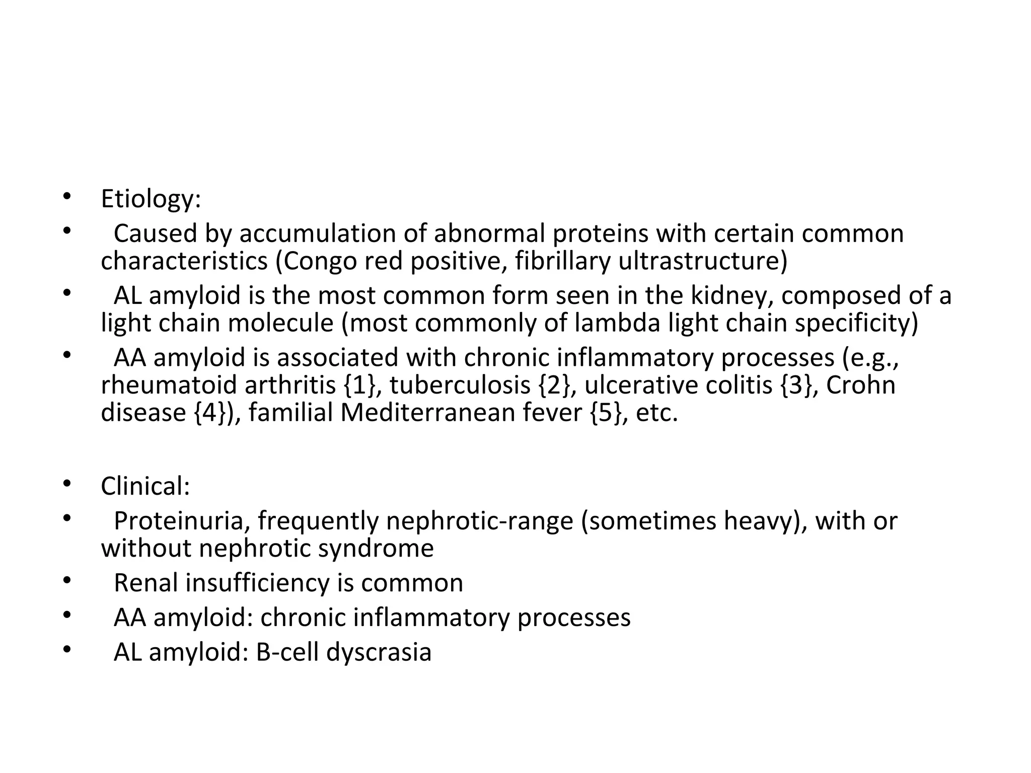 • Etiology:
• Caused by accumulation of abnormal proteins with certain common
characteristics (Congo red positive, fibrillary ultrastructure)
• AL amyloid is the most common form seen in the kidney, composed of a
light chain molecule (most commonly of lambda light chain specificity)
• AA amyloid is associated with chronic inflammatory processes (e.g.,
rheumatoid arthritis {1}, tuberculosis {2}, ulcerative colitis {3}, Crohn
disease {4}), familial Mediterranean fever {5}, etc.
• Clinical:
• Proteinuria, frequently nephrotic-range (sometimes heavy), with or
without nephrotic syndrome
• Renal insufficiency is common
• AA amyloid: chronic inflammatory processes
• AL amyloid: B-cell dyscrasia
 