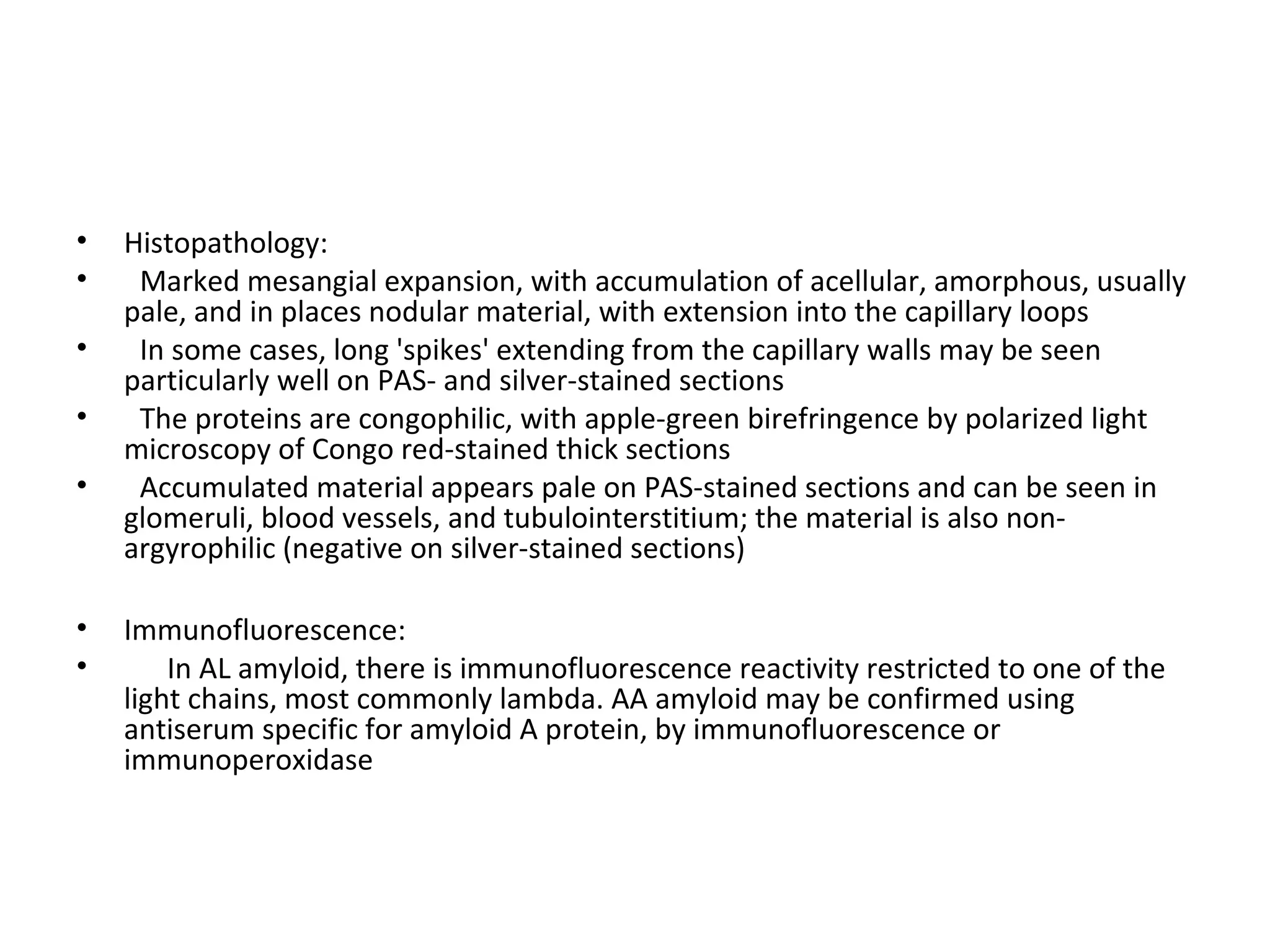 • Histopathology:
• Marked mesangial expansion, with accumulation of acellular, amorphous, usually
pale, and in places nodular material, with extension into the capillary loops
• In some cases, long 'spikes' extending from the capillary walls may be seen
particularly well on PAS- and silver-stained sections
• The proteins are congophilic, with apple-green birefringence by polarized light
microscopy of Congo red-stained thick sections
• Accumulated material appears pale on PAS-stained sections and can be seen in
glomeruli, blood vessels, and tubulointerstitium; the material is also non-
argyrophilic (negative on silver-stained sections)
• Immunofluorescence:
• In AL amyloid, there is immunofluorescence reactivity restricted to one of the
light chains, most commonly lambda. AA amyloid may be confirmed using
antiserum specific for amyloid A protein, by immunofluorescence or
immunoperoxidase
 