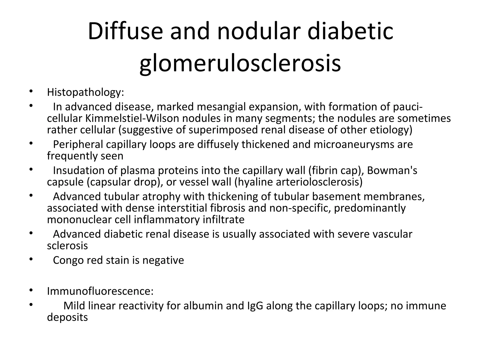 Diffuse and nodular diabetic
glomerulosclerosis
• Histopathology:
• In advanced disease, marked mesangial expansion, with formation of pauci-
cellular Kimmelstiel-Wilson nodules in many segments; the nodules are sometimes
rather cellular (suggestive of superimposed renal disease of other etiology)
• Peripheral capillary loops are diffusely thickened and microaneurysms are
frequently seen
• Insudation of plasma proteins into the capillary wall (fibrin cap), Bowman's
capsule (capsular drop), or vessel wall (hyaline arteriolosclerosis)
• Advanced tubular atrophy with thickening of tubular basement membranes,
associated with dense interstitial fibrosis and non-specific, predominantly
mononuclear cell inflammatory infiltrate
• Advanced diabetic renal disease is usually associated with severe vascular
sclerosis
• Congo red stain is negative
• Immunofluorescence:
• Mild linear reactivity for albumin and IgG along the capillary loops; no immune
deposits
 
