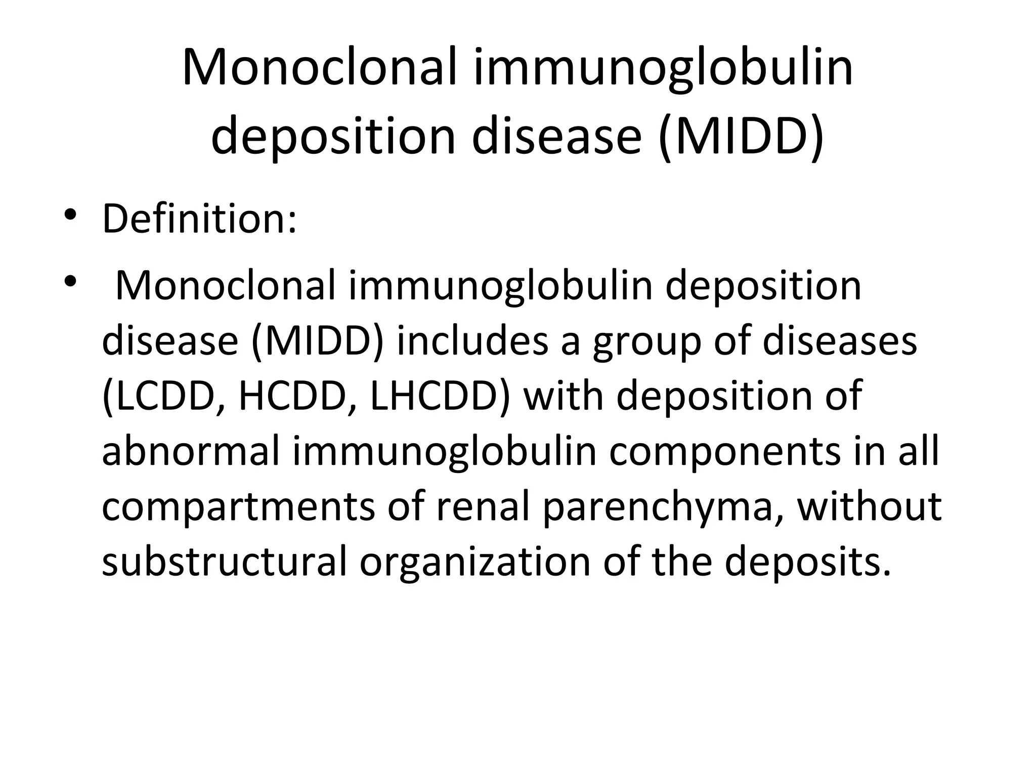 Monoclonal immunoglobulin
deposition disease (MIDD)
• Definition:
• Monoclonal immunoglobulin deposition
disease (MIDD) includes a group of diseases
(LCDD, HCDD, LHCDD) with deposition of
abnormal immunoglobulin components in all
compartments of renal parenchyma, without
substructural organization of the deposits.
 