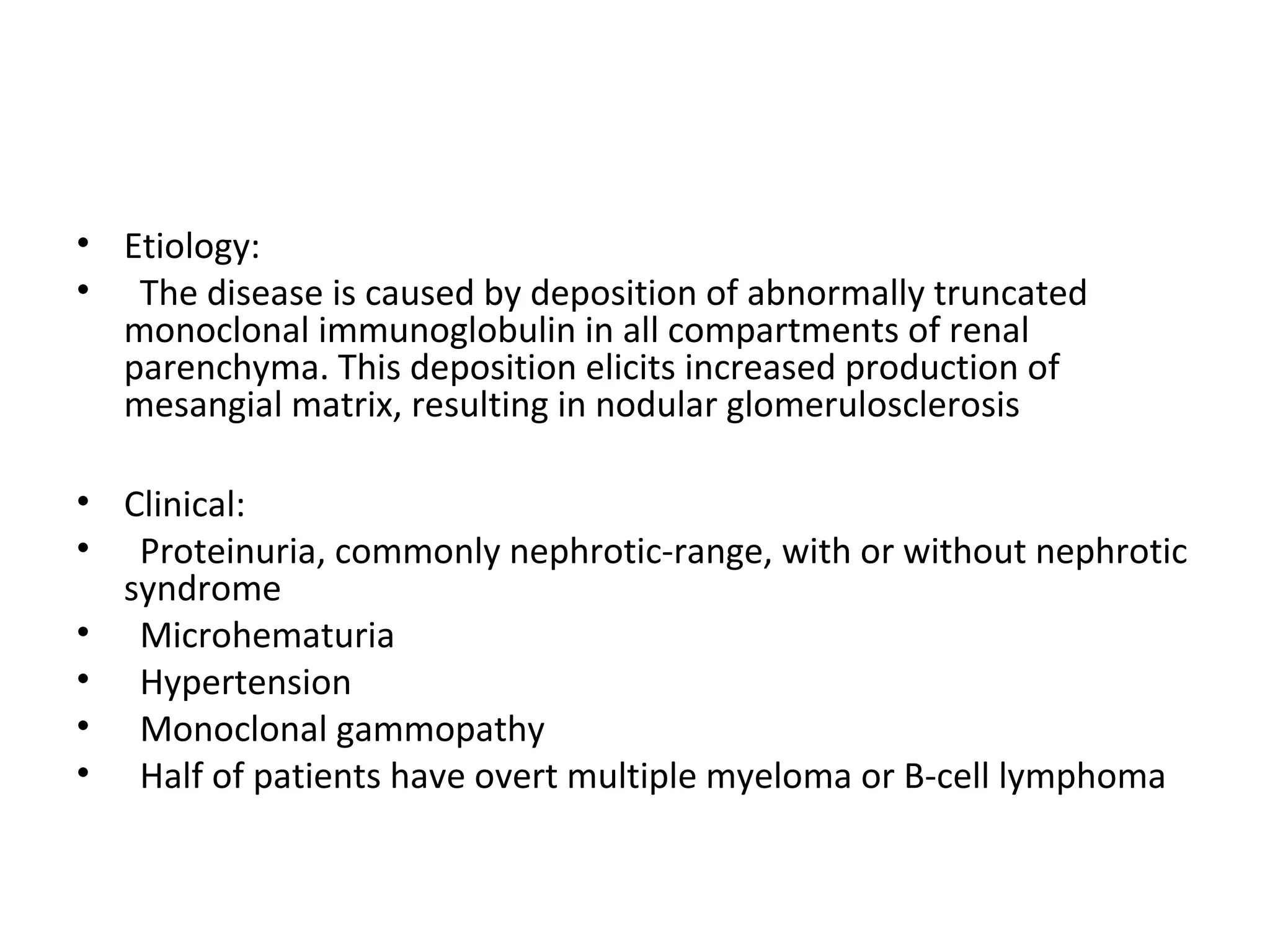 • Etiology:
• The disease is caused by deposition of abnormally truncated
monoclonal immunoglobulin in all compartments of renal
parenchyma. This deposition elicits increased production of
mesangial matrix, resulting in nodular glomerulosclerosis
• Clinical:
• Proteinuria, commonly nephrotic-range, with or without nephrotic
syndrome
• Microhematuria
• Hypertension
• Monoclonal gammopathy
• Half of patients have overt multiple myeloma or B-cell lymphoma
 